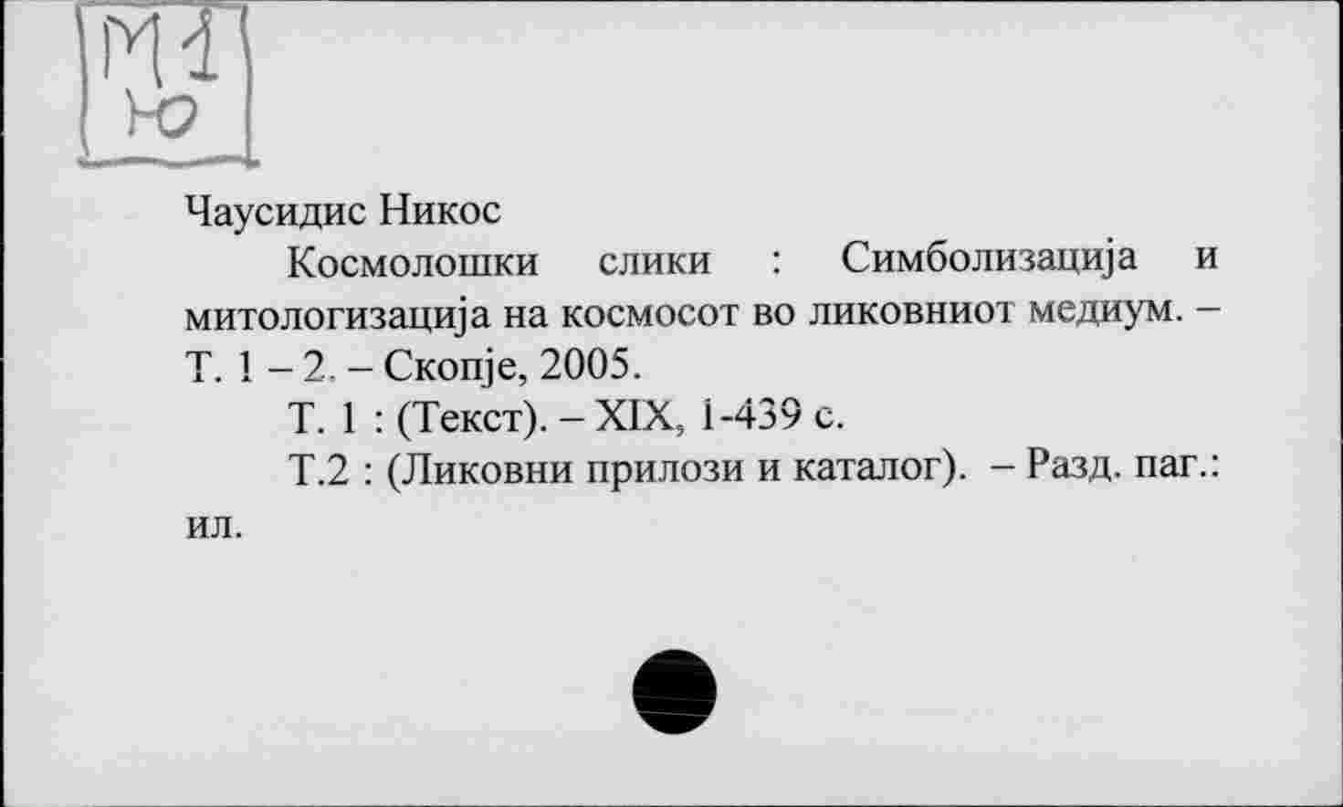 ﻿Йі
Чаусидис Никос
Космолошки слики : Симболизацща и митологизацща на космосот во ликовниот медиум. -T. 1 - 2. - Скоще, 2005.
Т. 1 : (Текст). - XIX, 1-439 с.
Т.2 : (Ликовни прилози и каталог). - Разд, паг.: ил.